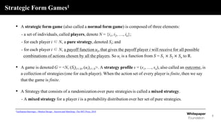 Strategic Form Games1
3
• A strategic form game (also called a normal form game) is composed of three elements:
- a set of individuals, called players, denote N = {i1, i2, …, in};
- for each player i ∈ N, a pure strategy, denoted Si; and
- for each player i ∈ N, a payoff function ui, that gives the payoff player i will receive for all possible
combinations of actions chosen by all the players. So ui is a function from S = S1 × S2 × Sn to R.
• A game is denoted G = <N, (Si)i∈N, (ui)i∈N>. A strategy profile s = (s1, …, sn), also called an outcome, is
a collection of strategies (one for each player). When the action set of every player is finite, then we say
that the game is finite.
• A Strategy that consists of a randomization over pure strategies is called a mixed strategy.
- A mixed strategy for a player i is a probability distribution over her set of pure strategies.
1Guillaume Haeringer, <Market Design : Auction and Matching> The MIT Press, 2018
 