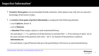 Imperfect Information1
5
• Extensive form games can accommodate broader situations, where players may only have an imperfect
knowledge of the history of play.
• A extensive form game of perfect information is composed of the following elements:
- a set of players, denote N.
- a set of histories.
- a function P that assigns a player to each nonterminal history.
- for each player i ∈ N, a partition of all the histories h such that P(h) = i. If two histories h and h’ are in
the same element of the partition, then A(h) = A(h’). An element of the partition is called an
information set.
- for each player, a payoff function that gives the payoff player will receive at each terminal history.
1Guillaume Haeringer, <Market Design : Auction and Matching> The MIT Press, 2018
 