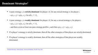 Dominant Strategies1
7
• A pure strategy si is strictly dominant for player i if, for any mixed strategy σi for player i,
- ui(si, s-i) > ui(σi, s-i) for all si ∈ S-i.
• A pure strategy si is weakly dominant for player i if, for any a mixed strategy σi for player i,
- ui(si, s-i) ≥ ui(σi, s-i) for all si ∈ S-i
- and there exists at least one pure strategy profile si such that ui(σi, s-i) > ui(si, s-i).
• If a player’s strategy is strictly dominant, then all the other strategies of that player are strictly dominated.
• If a player’s strategy is weakly dominant, then all the other strategies of that player are weakly
dominated.
1Guillaume Haeringer, <Market Design : Auction and Matching> The MIT Press, 2018
 
