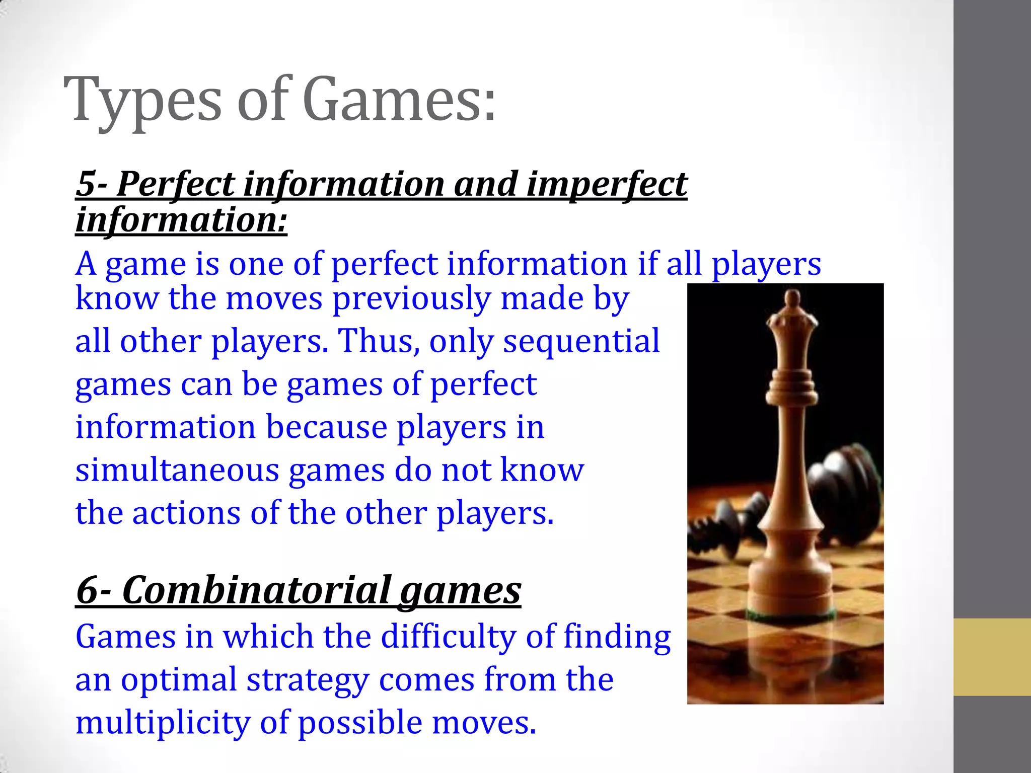 Types of Games:
5- Perfect information and imperfect
information:
A game is one of perfect information if all players
know the moves previously made by
all other players. Thus, only sequential
games can be games of perfect
information because players in
simultaneous games do not know
the actions of the other players.

6- Combinatorial games
Games in which the difficulty of finding
an optimal strategy comes from the
multiplicity of possible moves.
 