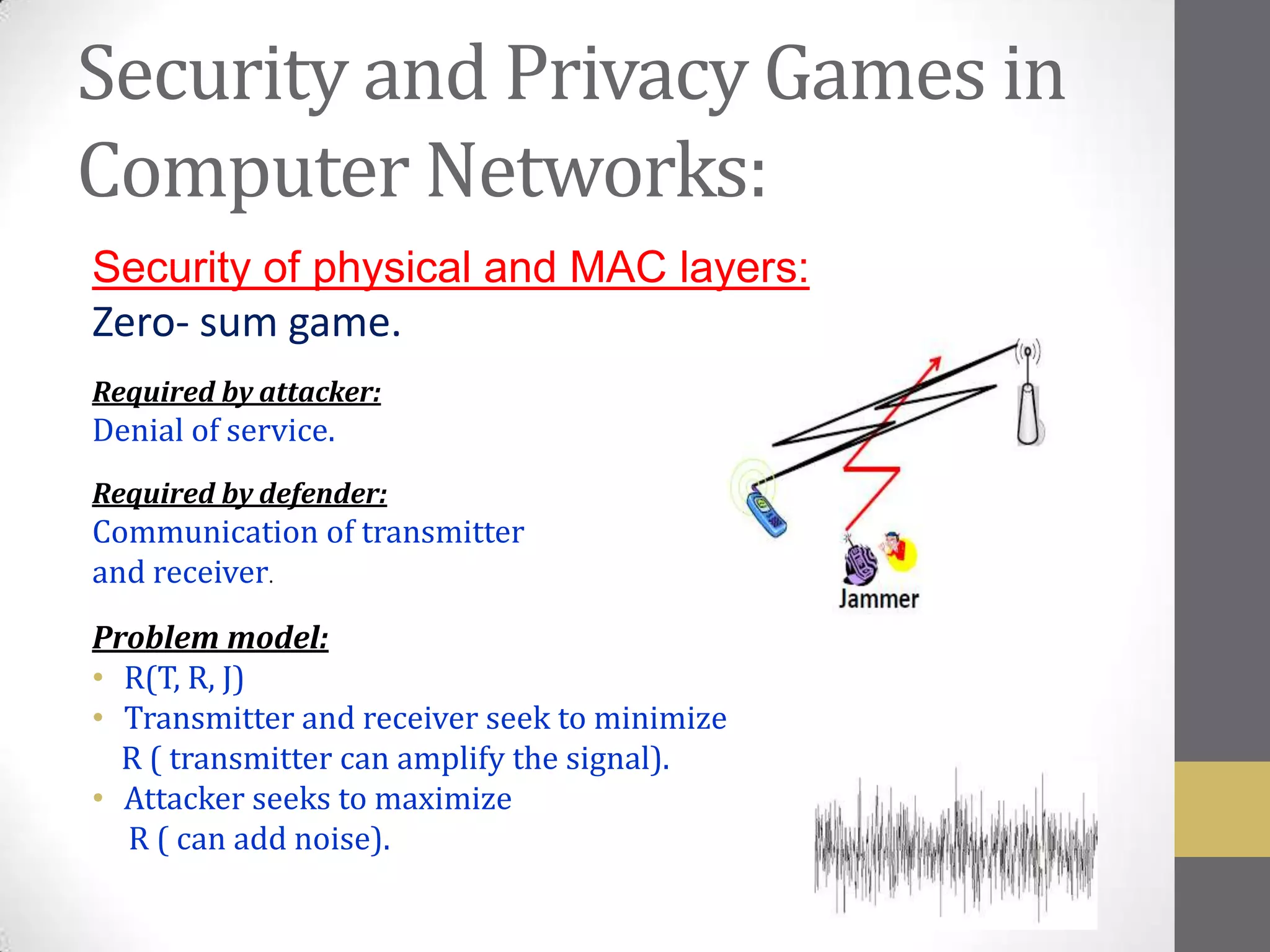 Security and Privacy Games in
Computer Networks:
Security of physical and MAC layers:
Zero- sum game.
Required by attacker:
Denial of service.
Required by defender:
Communication of transmitter
and receiver.
Problem model:
• R(T, R, J)
• Transmitter and receiver seek to minimize
  R ( transmitter can amplify the signal).
• Attacker seeks to maximize
  R ( can add noise).
 