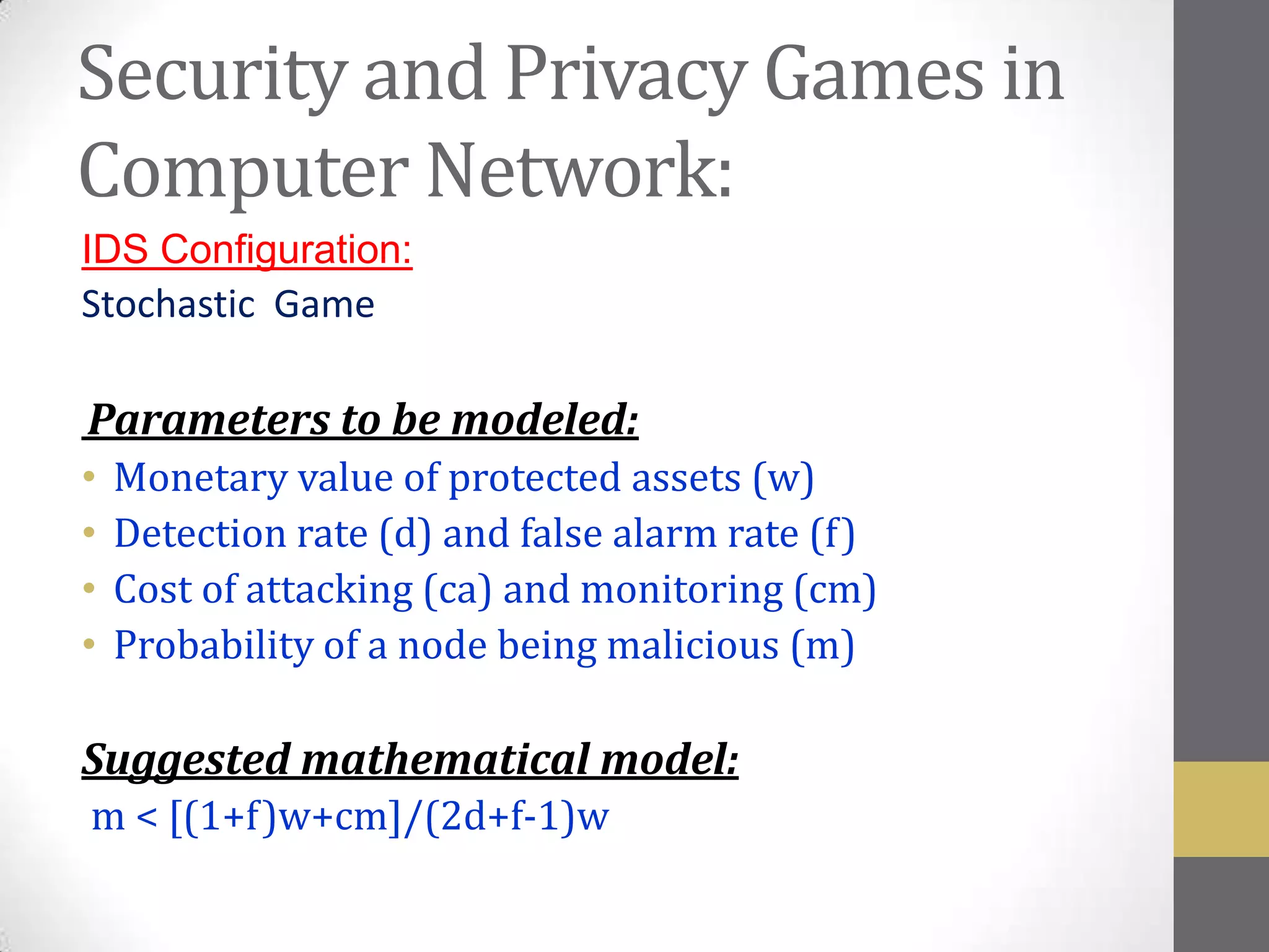 Security and Privacy Games in
Computer Network:
IDS Configuration:
Stochastic Game

Parameters to be modeled:
•   Monetary value of protected assets (w)
•   Detection rate (d) and false alarm rate (f)
•   Cost of attacking (ca) and monitoring (cm)
•   Probability of a node being malicious (m)

Suggested mathematical model:
m < [(1+f)w+cm]/(2d+f-1)w
 