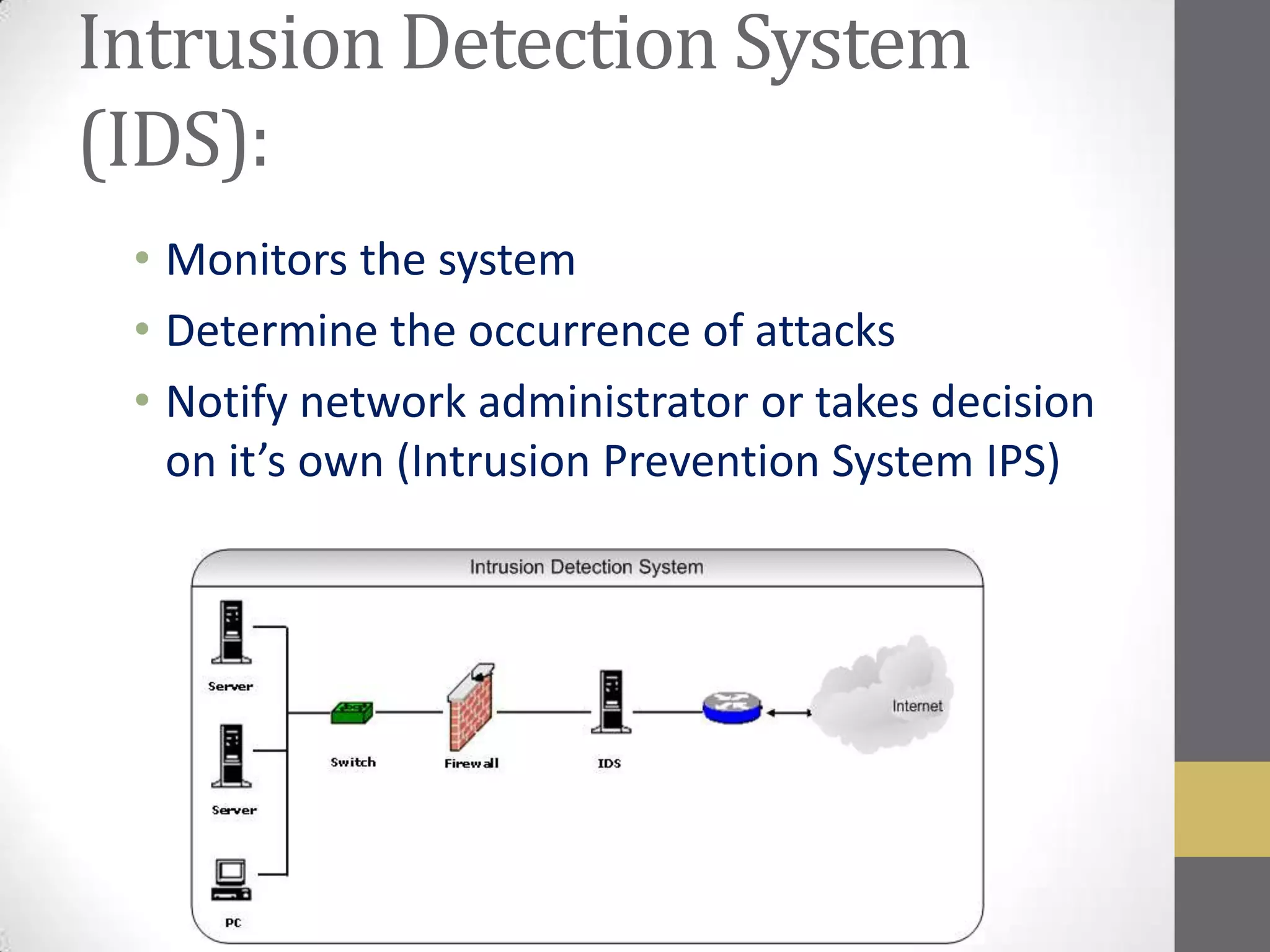 Intrusion Detection System
(IDS):
 • Monitors the system
 • Determine the occurrence of attacks
 • Notify network administrator or takes decision
   on it’s own (Intrusion Prevention System IPS)
 