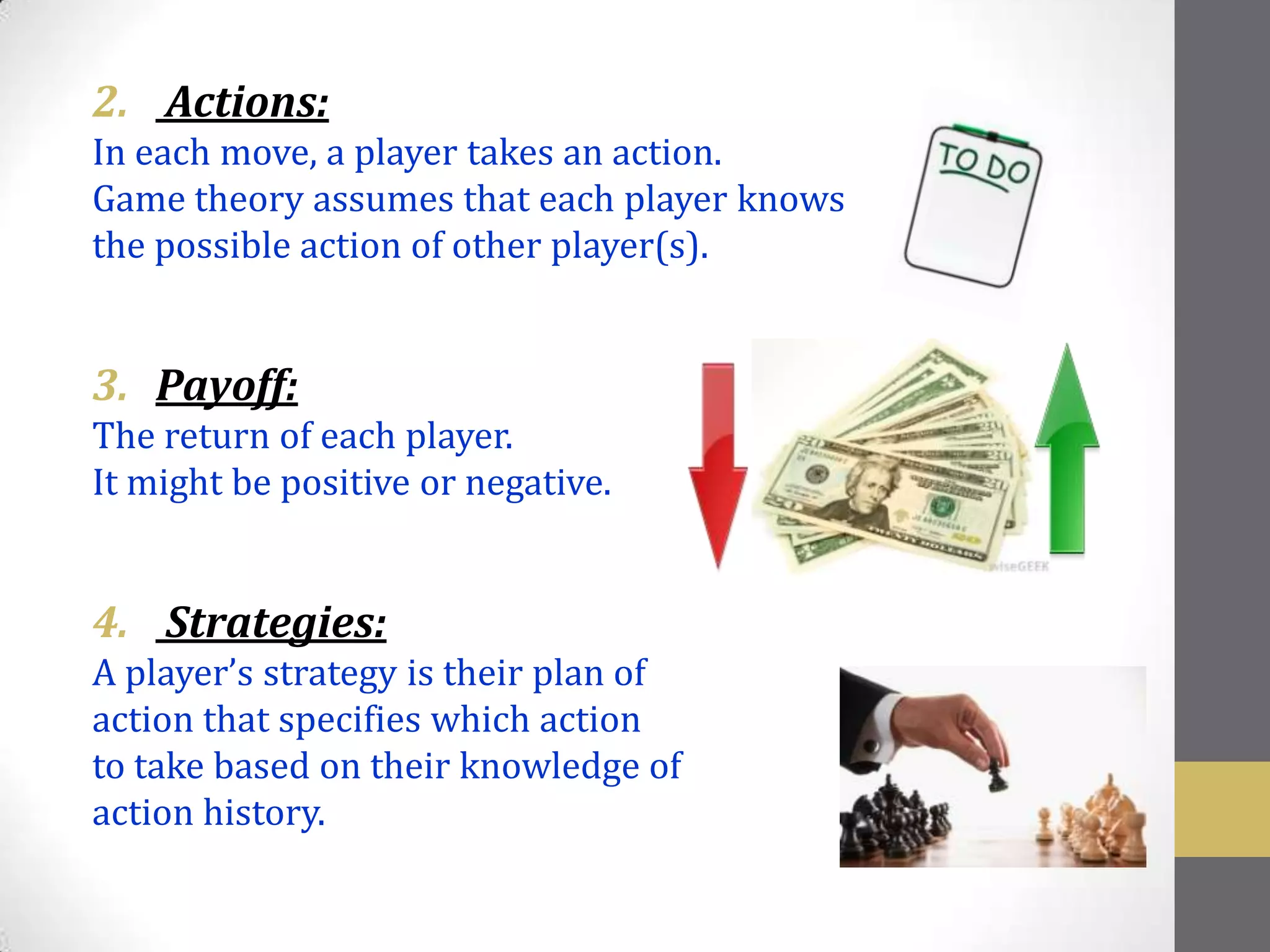 2. Actions:
In each move, a player takes an action.
Game theory assumes that each player knows
the possible action of other player(s).


3. Payoff:
The return of each player.
It might be positive or negative.


4. Strategies:
A player’s strategy is their plan of
action that specifies which action
to take based on their knowledge of
action history.
 