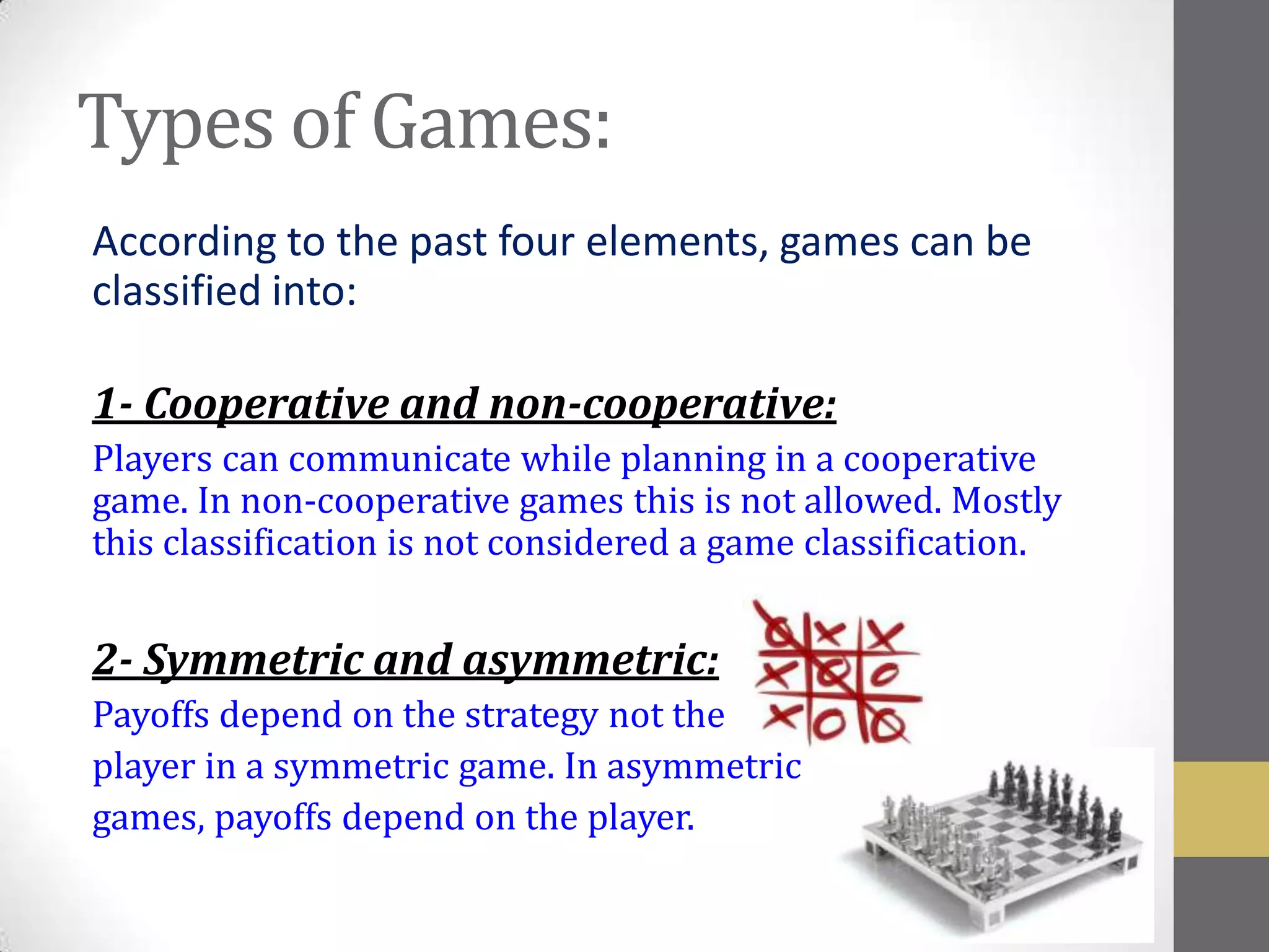 Types of Games:
According to the past four elements, games can be
classified into:

1- Cooperative and non-cooperative:
Players can communicate while planning in a cooperative
game. In non-cooperative games this is not allowed. Mostly
this classification is not considered a game classification.


2- Symmetric and asymmetric:
Payoffs depend on the strategy not the
player in a symmetric game. In asymmetric
games, payoffs depend on the player.
 