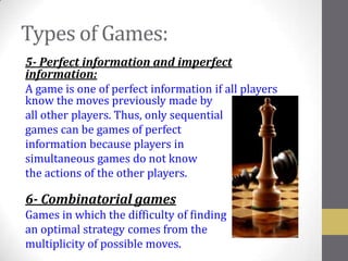 Types of Games:
5- Perfect information and imperfect
information:
A game is one of perfect information if all players
know the moves previously made by
all other players. Thus, only sequential
games can be games of perfect
information because players in
simultaneous games do not know
the actions of the other players.

6- Combinatorial games
Games in which the difficulty of finding
an optimal strategy comes from the
multiplicity of possible moves.
 