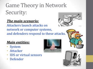 Game Theory in Network
Security:
The main scenario:
Attackers launch attacks on
network or computer systems,
and defenders respond to these attacks.

Main entities:
•   System
•   Attacker
•   IDS or virtual sensors
•   Defender
 