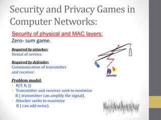 Security and Privacy Games in
Computer Networks:
Security of physical and MAC layers:
Zero- sum game.
Required by attacker:
Denial of service.
Required by defender:
Communication of transmitter
and receiver.
Problem model:
• R(T, R, J)
• Transmitter and receiver seek to minimize
  R ( transmitter can amplify the signal).
• Attacker seeks to maximize
  R ( can add noise).
 