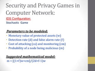 Security and Privacy Games in
Computer Network:
IDS Configuration:
Stochastic Game

Parameters to be modeled:
•   Monetary value of protected assets (w)
•   Detection rate (d) and false alarm rate (f)
•   Cost of attacking (ca) and monitoring (cm)
•   Probability of a node being malicious (m)

Suggested mathematical model:
m < [(1+f)w+cm]/(2d+f-1)w
 