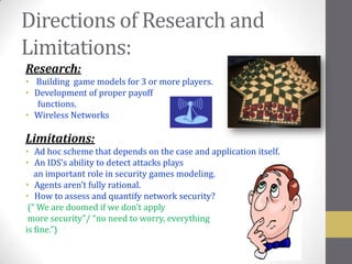 Directions of Research and
Limitations:
Research:
• Building game models for 3 or more players.
• Development of proper payoff
   functions.
• Wireless Networks

Limitations:
• Ad hoc scheme that depends on the case and application itself.
• An IDS’s ability to detect attacks plays
   an important role in security games modeling.
• Agents aren’t fully rational.
• How to assess and quantify network security?
 (“ We are doomed if we don’t apply
 more security”/ “no need to worry, everything
is fine.”)
 