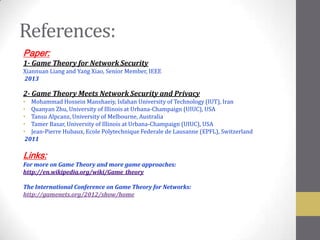 References:
Paper:
1- Game Theory for Network Security
Xiannuan Liang and Yang Xiao, Senior Member, IEEE
2013

2- Game Theory Meets Network Security and Privacy
• Mohammad Hossein Manshaeiy, Isfahan University of Technology (IUT), Iran
• Quanyan Zhu, University of Illinois at Urbana-Champaign (UIUC), USA
• Tansu Alpcanz, University of Melbourne, Australia
• Tamer Basar, University of Illinois at Urbana-Champaign (UIUC), USA
• Jean-Pierre Hubaux, Ecole Polytechnique Federale de Lausanne (EPFL), Switzerland
 2011

Links:
For more on Game Theory and more game approaches:
http://en.wikipedia.org/wiki/Game_theory

The International Conference on Game Theory for Networks:
http://gamenets.org/2012/show/home
 