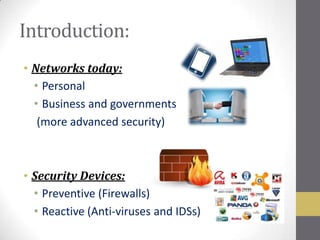 Introduction:
• Networks today:
  • Personal
  • Business and governments
   (more advanced security)



• Security Devices:
  • Preventive (Firewalls)
  • Reactive (Anti-viruses and IDSs)
 