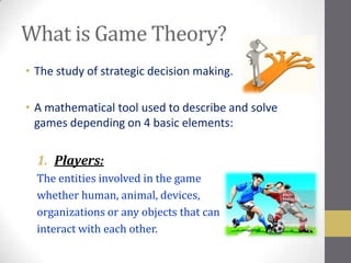 What is Game Theory?
• The study of strategic decision making.

• A mathematical tool used to describe and solve
  games depending on 4 basic elements:


  1. Players:
  The entities involved in the game
  whether human, animal, devices,
  organizations or any objects that can
  interact with each other.
 