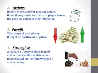 2. Actions:
In each move, a player takes an action.
Game theory assumes that each player knows
the possible action of other player(s).


3. Payoff:
The return of each player.
It might be positive or negative.


4. Strategies:
A player’s strategy is their plan of
action that specifies which action
to take based on their knowledge of
action history.
 