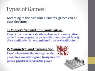 Types of Games:
According to the past four elements, games can be
classified into:

1- Cooperative and non-cooperative:
Players can communicate while planning in a cooperative
game. In non-cooperative games this is not allowed. Mostly
this classification is not considered a game classification.


2- Symmetric and asymmetric:
Payoffs depend on the strategy not the
player in a symmetric game. In asymmetric
games, payoffs depend on the player.
 