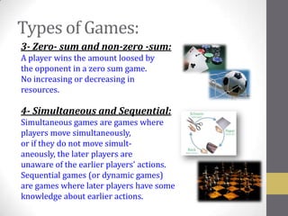 Types of Games:
3- Zero- sum and non-zero -sum:
A player wins the amount loosed by
the opponent in a zero sum game.
No increasing or decreasing in
resources.

4- Simultaneous and Sequential:
Simultaneous games are games where
players move simultaneously,
or if they do not move simult-
aneously, the later players are
unaware of the earlier players' actions.
Sequential games (or dynamic games)
are games where later players have some
knowledge about earlier actions.
 