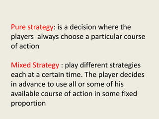 Pure strategy: is a decision where the
players always choose a particular course
of action
Mixed Strategy : play different strategies
each at a certain time. The player decides
in advance to use all or some of his
available course of action in some fixed
proportion
 