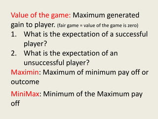 Value of the game: Maximum generated
gain to player. (fair game = value of the game is zero)
1. What is the expectation of a successful
player?
2. What is the expectation of an
unsuccessful player?
Maximin: Maximum of minimum pay off or
outcome
MiniMax: Minimum of the Maximum pay
off
 