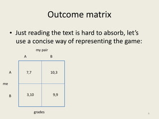 Outcome matrix
• Just reading the text is hard to absorb, let’s
representing the game:use a concise way
my pair
of
A B
A
me
B
grades 6
7,7 10,3
3,10 9,9
 