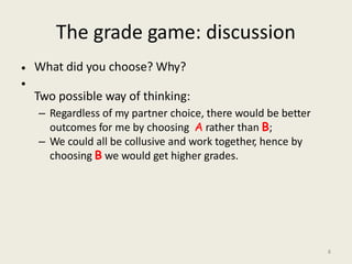 The grade game: discussion
What did you choose? Why?
Two possible way of thinking:
– Regardless of my partner choice, there would be better
outcomes for me by choosing A rather than B;
– We could all be collusive and work together, hence by
choosing B we would get higher grades.
•
•
8
 