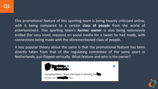 Q1
This promotional feature of this sporting team is being heavily criticized online,
with it being compared to a certain class of people from the world of
entertainment. This sporting team’s former owner is also being extensively
trolled (for very ironic reasons) on social media for a tweet he had made, with
connections being made with the aforementioned class of people.
A less popular theory about the same is that the promotional feature has been
directly taken from that of the regulating committee of the same sport in
Netherlands, just flipped vertically. What feature and who is the owner?
 