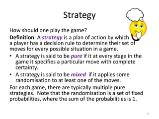 StrategyHow should one play the game?  Definition: A strategyis a plan of action by which a player has a decision rule to determine their set of moves for every possible situation in a game.A strategy is said to be pureif it at every stage in the game it specifies a particular move with complete certainty. A strategy is said to be mixed  if it applies some randomisation to at least one of the moves.For each game, there are typically multiple pure strategies.  Note that the randomisation is a set of fixed probabilities, where the sum of the probabilities is 1.11