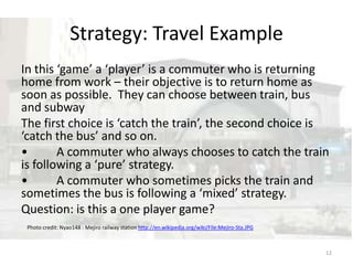 In this ‘game’ a ‘player’ is a commuter who is returning home from work – their objective is to return home as soon as possible.  They can choose between train, bus and subwayThe first choice is ‘catch the train’, the second choice is ‘catch the bus’ and so on.•	A commuter who always chooses to catch the train is following a ‘pure’ strategy.  •	A commuter who sometimes picks the train and sometimes the bus is following a ‘mixed’ strategy.  Question: is this a one player game?Strategy: Travel Example12Photo credit: Nyao148 : Mejiro railway station http://en.wikipedia.org/wiki/File:Mejiro-Sta.JPG