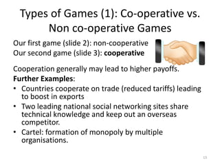 Types of Games (1): Co-operative vs. Non co-operative GamesOur first game (slide 2): non-cooperativeOur second game (slide 3): cooperativeCooperation generally may lead to higher payoffs.Further Examples:Countries cooperate on trade (reduced tariffs) leading to boost in exportsTwo leading national social networking sites share technical knowledge and keep out an overseas competitor.Cartel: formation of monopoly by multiple organisations.13