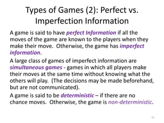 Types of Games (2): Perfect vs. Imperfection InformationA game is said to have perfect Informationif all the moves of the game are known to the players when they make their move.  Otherwise, the game has imperfect information.A large class of games of imperfect information are simultaneous games- games in which all players make their moves at the same time without knowing what the others will play.  (The decisions may be made beforehand, but are not communicated).  A game is said to be deterministic– if there are no chance moves.  Otherwise, the game is non-deterministic.14