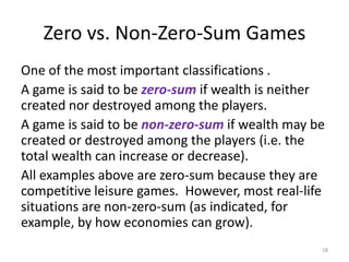 Zero vs. Non-Zero-Sum GamesOne of the most important classifications .A game is said to be zero-sumif wealth is neither created nor destroyed among the players.A game is said to be non-zero-sum if wealth may be created or destroyed among the players (i.e. the total wealth can increase or decrease).All examples above are zero-sum because they are competitive leisure games.  However, most real-life situations are non-zero-sum (as indicated, for example, by how economies can grow).18