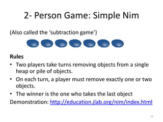 2- Person Game: Simple Nim(Also called the ‘subtraction game’)RulesTwo players take turns removing objects from a single heap or pile of objects. On each turn, a player must remove exactly one or two objects.The winner is the one who takes the last objectDemonstration: http://education.jlab.org/nim/index.html23