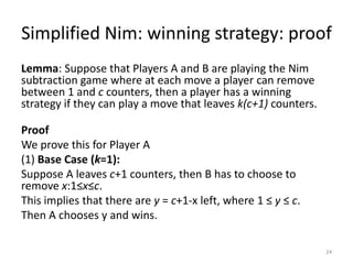 Simplified Nim: winning strategy: proofLemma: Suppose that Players A and B are playing the Nim subtraction game where at each move a player can remove between 1 and c counters, then a player has a winning strategy if they can play a move that leaves k(c+1) counters. ProofWe prove this for Player A(1) Base Case (k=1): Suppose A leaves c+1 counters, then B has to choose to remove x:1≤x≤c.This implies that there are y = c+1-x left, where 1 ≤ y ≤ c.Then A chooses y and wins.24