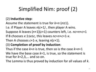 Simplified Nim: proof (2)(2) Inductive step:Assume the statement is true for k=n (n≥1).I.e. if Player A leaves n(c+1) , then player A wins.Suppose A leaves (n+1)(c+1) counters left, i.e. nc+n+c+1If B chooses x:1≤x≤c, this leaves nc+n+c+1-x.Then A chooses c+1-x, leaving n(c+1).(3) Completion of proof by induction:Thus if the case k=n is true, then so is the case k=n+1We have the base case k=1, is true, so the statement is true for k=2,3,… and so on.The Lemma is thus proved by induction for all values of k.25
