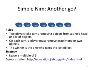 Simple Nim: Another go?RulesTwo players take turns removing objects from a single heap or pile of objects. On each turn, a player must remove exactly one or two objects.The winner is the one who takes the last objectStrategyLeave a multiple of 3.Demonstration: http://education.jlab.org/nim/index.html26