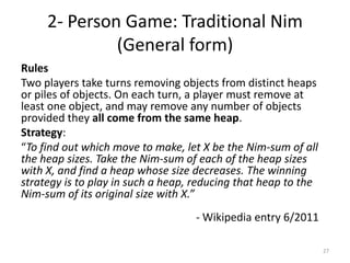 2- Person Game: Traditional Nim (General form)RulesTwo players take turns removing objects from distinct heaps or piles of objects. On each turn, a player must remove at least one object, and may remove any number of objects provided they all come from the same heap.Strategy:“To find out which move to make, let X be the Nim-sum of all the heap sizes. Take the Nim-sum of each of the heap sizes with X, and find a heap whose size decreases. The winning strategy is to play in such a heap, reducing that heap to the Nim-sum of its original size with X.”					- Wikipedia entry 6/201127