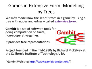 Games in Extensive Form: Modelling by TreesWe may model how the set of states in a game by using a tree with nodes and edges – called extensive form.  Gambit is a set of software tools for doing computation on finite, non-cooperative games. It provides tree representations.Project founded in the mid-1980s by Richard McKelvey at the California Institute of Technology, USA.28[ Gambit Web site: http://www.gambit-project.org/ ]