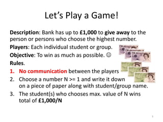 Let’s Play a Game!Description: Bank has up to £1,000 to give away to the person or persons who choose the highest number.Players: Each individual student or group.Objective: To win as much as possible.  Rules.No communication between the playersChoose a number N >= 1 and write it downon a piece of paper along with student/group name.The student(s) who chooses max. value of N wins total of £1,000/N3