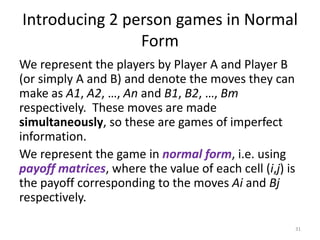 Introducing 2 person games in Normal FormWe represent the players by Player A and Player B (or simply A and B) and denote the moves they can make as A1, A2, …, An and B1, B2, …, Bm respectively.  These moves are made simultaneously, so these are games of imperfect information.We represent the game in normal form, i.e. using payoff matrices, where the value of each cell (i,j) is the payoff corresponding to the moves Ai and Bj respectively.31