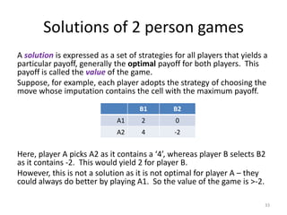 Solutions of 2 person gamesA solutionis expressed as a set of strategies for all players that yields a particular payoff, generally the optimal payoff for both players.  This payoff is called the valueof the game.Suppose, for example, each player adopts the strategy of choosing the move whose imputation contains the cell with the maximum payoff.Here, player A picks A2 as it contains a ‘4’, whereas player B selects B2 as it contains -2.  This would yield 2 for player B.However, this is not a solution as it is not optimal for player A – they could always do better by playing A1.  So the value of the game is >-2.33