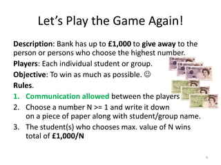 Let’s Play the Game Again!Description: Bank has up to £1,000 to give away to the person or persons who choose the highest number.Players: Each individual student or group.Objective: To win as much as possible.  Rules.Communication allowedbetween the playersChoose a number N >= 1 and write it downon a piece of paper along with student/group name.The student(s) who chooses max. value of N wins total of £1,000/N4