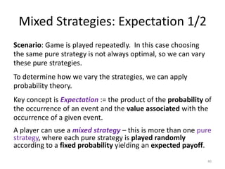 Mixed Strategies: Expectation 1/2Scenario: Game is played repeatedly.  In this case choosing the same pure strategy is not always optimal, so we can vary these pure strategies.To determine how we vary the strategies, we can apply probability theory.Key concept is Expectation:= the product of the probability of the occurrence of an event and the value associated with the occurrence of a given event.A player can use a mixed strategy– this is more than one pure strategy, where each pure strategy is played randomly according to a fixed probability yielding an expected payoff.40