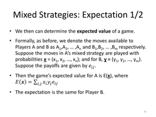 Mixed Strategies: Expectation 1/2We then can determine the expected value of a game. Formally, as before, we denote the moves available to Players A and B as A1,A2, … ,An and B1,B2, … ,Bm respectively.   Suppose the moves in A’s mixed strategy are played with probabilities x= (x1, x2, …, xn); and for B, y = (y1, y2, …, ym).  Suppose the payoffs are given by 𝑒𝑖𝑗.Then the game’s expected value for A is E(x), where 𝐸𝒙=𝑖,𝑗𝑥𝑖𝑦𝑗𝑒𝑖𝑗The expectation is the same for Player B. 41