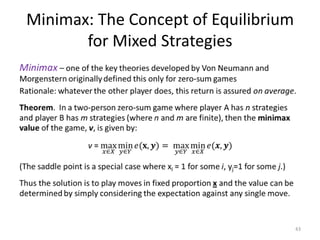 Minimax: The Concept of Equilibrium for Mixed StrategiesMinimax– one of the key theories developed by Von Neumann and Morgenstern originally defined this only for zero-sum gamesRationale: whatever the other player does, this return is assured on average.Theorem.  In a two-person zero-sum game where player A has n strategies and player B has m strategies (where n and m are finite), then the minimax value of the game, v, is given by:v = max𝑥∈𝑋min𝑦∈𝑌𝑒(𝐱,𝒚)= max𝑦∈𝑌min𝑥∈𝑋𝑒(𝒙,𝒚)(The saddle point is a special case where xi = 1 for some i, yj=1 for some j.)Thus the solution is to play moves in fixed proportion x and the value can be determined by simply considering the expectation against any single move. 43
