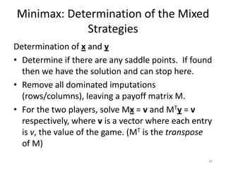 Minimax: Determination of the Mixed StrategiesDetermination of x and yDetermine if there are any saddle points.  If found then we have the solution and can stop here.Remove all dominated imputations (rows/columns), leaving a payoff matrix M.For the two players, solve Mx = v and MTy = v respectively, where v is a vector where each entry is v, the value of the game. (MT is the transpose of M)44