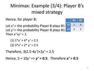Minimax: Example (3/4): Player B’s mixed strategyHence, for player B:Let x’:= the probability Player B plays B1Let y’:= the probability Player B plays B1Then x’+y’ = 1. 1*x’ + 4* y’ = 2.5 3*x’ + 2* y’ = 2.5Therefore, 3(2.5-4y’)+2y’= 2.5Hence, 5 = 10y’ => y’ = 0.5.  Therefore x’ = 0.547