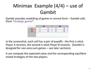 Minimax  Example (4/4) – use of GambitGambit provides modelling of games in normal form – Gambit calls them “strategic games”.In the screenshot, each cell has a pair of payoffs - the first is what Player A receives, the second is what Player B receives.  (Gambit is designed for non-zero-sum games – see later sections).It can compute the expected value and the corresponding equilibria mixed strategies of the two players.  48