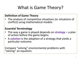 What is Game Theory?Definition of Game TheoryThe analysis of competitive situations (or situations of conflict) using mathematical modelsEssential TerminologyThe way a game is played depends on strategy– a plan of action before the game begins.A solutionis the adoption of a strategy that yields a particular outcome.  Compare “solving” environmental problems with “solving” an equation.5