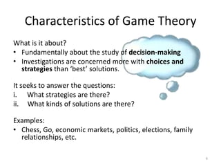 What is it about?Fundamentally about the study of decision-makingInvestigations are concerned more with choices and strategies than ‘best’ solutions.  It seeks to answer the questions: What strategies are there? What kinds of solutions are there?Examples:Chess, Go, economic markets, politics, elections, family relationships, etc.Characteristics of Game Theory6
