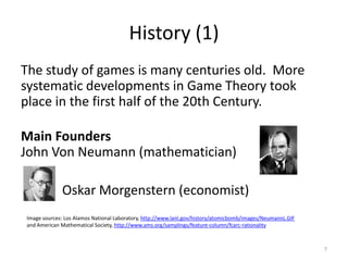 History (1)The study of games is many centuries old.  More systematic developments in Game Theory took place in the first half of the 20th Century.Main FoundersJohn Von Neumann (mathematician)  Oskar Morgenstern (economist)7Image sources: Los Alamos National Laboratory, http://www.lanl.gov/history/atomicbomb/images/NeumannL.GIFand American Mathematical Society, http://www.ams.org/samplings/feature-column/fcarc-rationality