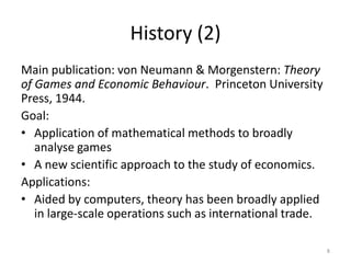 History (2)Main publication: von Neumann & Morgenstern: Theory of Games and Economic Behaviour.  Princeton University Press, 1944. Goal:Application of mathematical methods to broadly analyse games A new scientific approach to the study of economics.Applications:Aided by computers, theory has been broadly applied in large-scale operations such as international trade.8